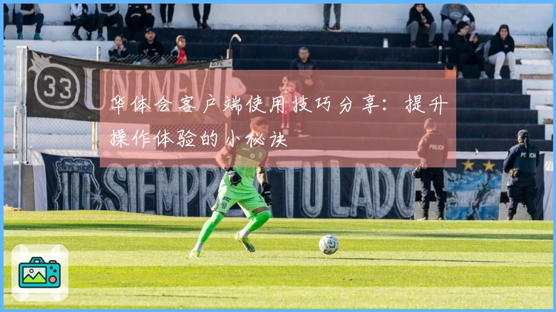 华体会客户端使用技巧分享：提升操作体验的小秘诀