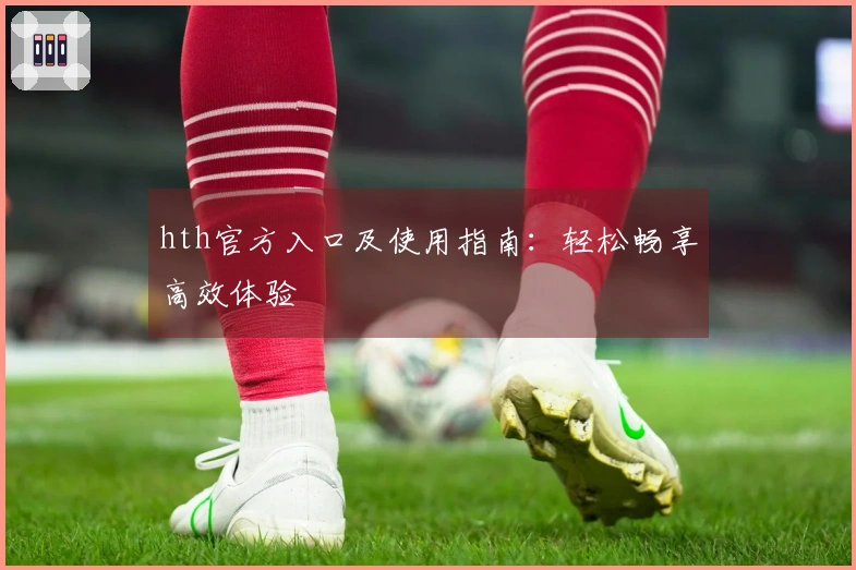 hth官方入口及使用指南：轻松畅享高效体验