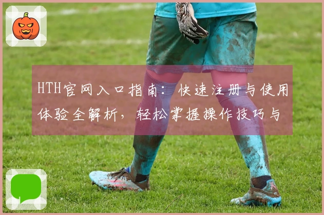 HTH官网入口指南：快速注册与使用体验全解析，轻松掌握操作技巧与新功能亮点